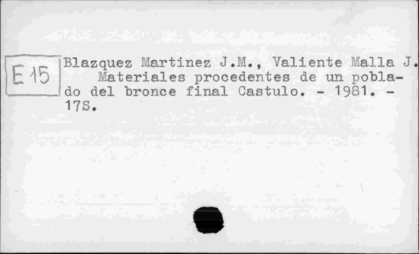 ﻿Е15
Blazquez Martinez J.M., Valiente Malla J Materiales precedentes de un pobla-do del bronce final Castulo. - 1981. -
17S.